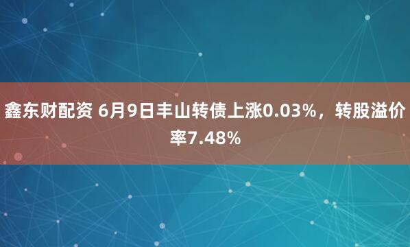 鑫东财配资 6月9日丰山转债上涨0.03%，转股溢价率7.48%