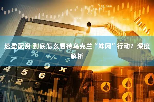 速盈配资 到底怎么看待乌克兰“蛛网”行动？深度解析