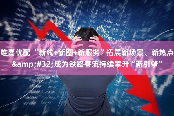 维嘉优配 “新线+新图+新服务”拓展新场景、新热点&#32;成为铁路客流持续攀升“新引擎”