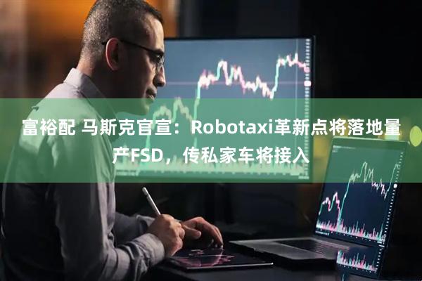 富裕配 马斯克官宣：Robotaxi革新点将落地量产FSD，传私家车将接入