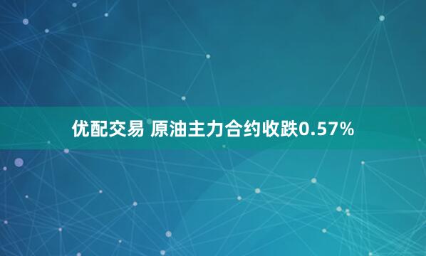 优配交易 原油主力合约收跌0.57%