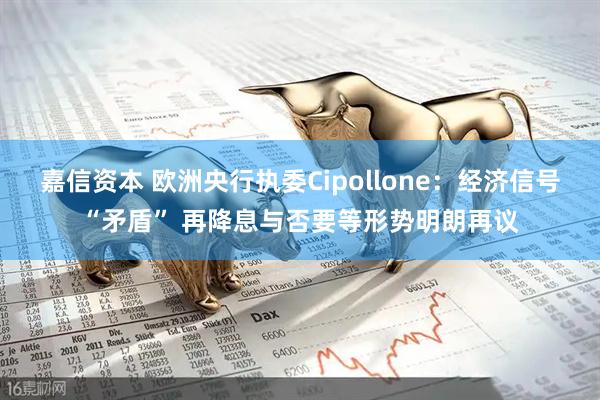 嘉信资本 欧洲央行执委Cipollone：经济信号“矛盾” 再降息与否要等形势明朗再议