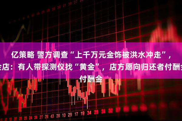 亿策略 警方调查“上千万元金饰被洪水冲走”，金店：有人带探测仪找“黄金”，店方愿向归还者付酬金