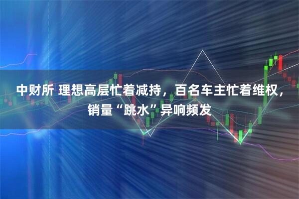 中财所 理想高层忙着减持，百名车主忙着维权，销量“跳水”异响频发
