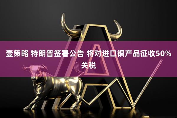 壹策略 特朗普签署公告 将对进口铜产品征收50%关税