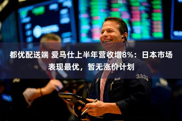 都优配送端 爱马仕上半年营收增8%：日本市场表现最优，暂无涨价计划