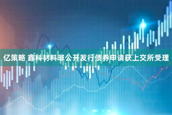 亿策略 鑫科材料非公开发行债券申请获上交所受理