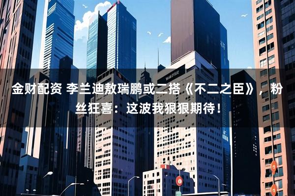 金财配资 李兰迪敖瑞鹏或二搭《不二之臣》，粉丝狂喜：这波我狠狠期待！