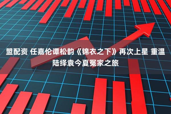 盟配资 任嘉伦谭松韵《锦衣之下》再次上星 重温陆绎袁今夏冤家之旅