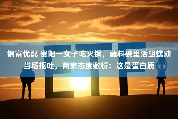 锦富优配 贵阳一女子吃火锅，蘸料碗里活蛆蠕动当场抠吐，商家态度敷衍：这是蛋白质