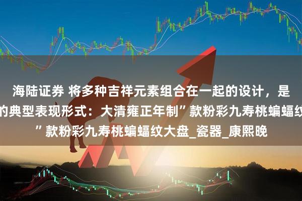 海陆证券 将多种吉祥元素组合在一起的设计，是中国传统吉祥文化的典型表现形式：大清雍正年制”款粉彩九寿桃蝙蝠纹大盘_瓷器_康熙晚