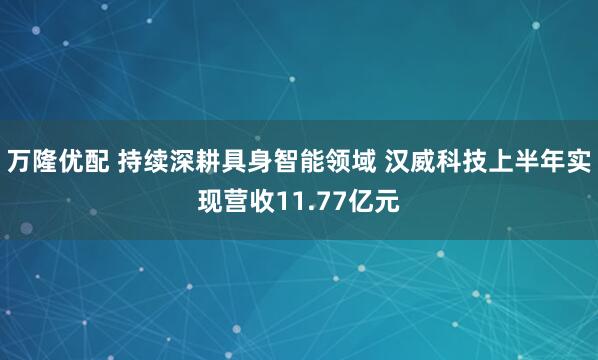 万隆优配 持续深耕具身智能领域 汉威科技上半年实现营收11.77亿元