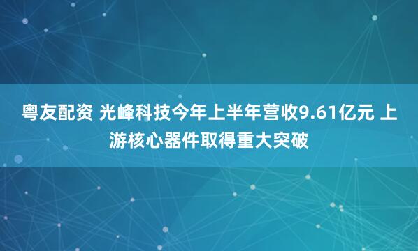 粤友配资 光峰科技今年上半年营收9.61亿元 上游核心器件取得重大突破