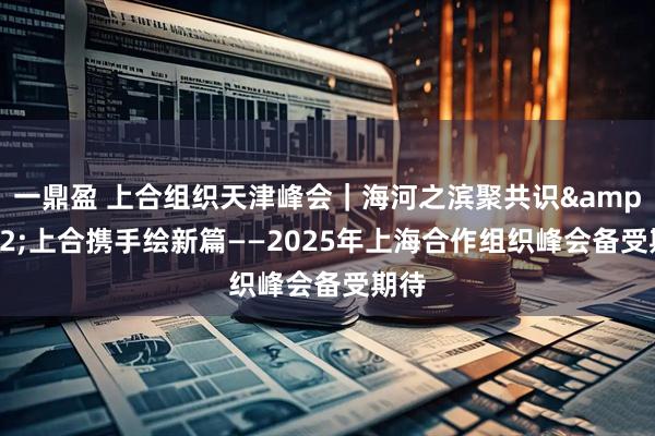 一鼎盈 上合组织天津峰会｜海河之滨聚共识&#32;上合携手绘新篇——2025年上海合作组织峰会备受期待