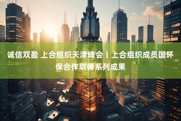 诚信双盈 上合组织天津峰会丨上合组织成员国环保合作取得系列成果