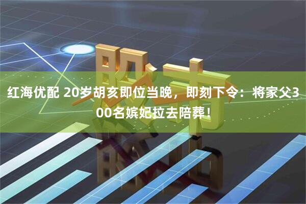 红海优配 20岁胡亥即位当晚，即刻下令：将家父300名嫔妃拉去陪葬！