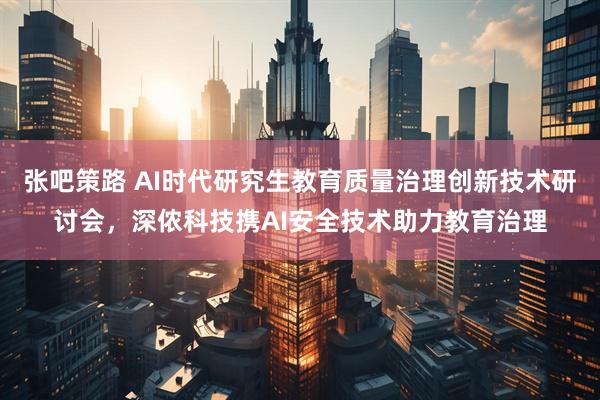 张吧策路 AI时代研究生教育质量治理创新技术研讨会，深侬科技携AI安全技术助力教育治理