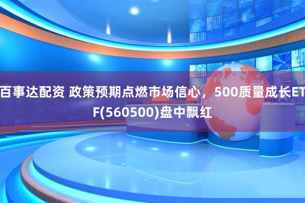 百事达配资 政策预期点燃市场信心，500质量成长ETF(560500)盘中飘红