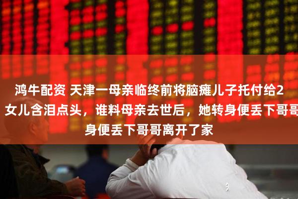 鸿牛配资 天津一母亲临终前将脑瘫儿子托付给21岁女儿，女儿含泪点头，谁料母亲去世后，她转身便丢下哥哥离开了家