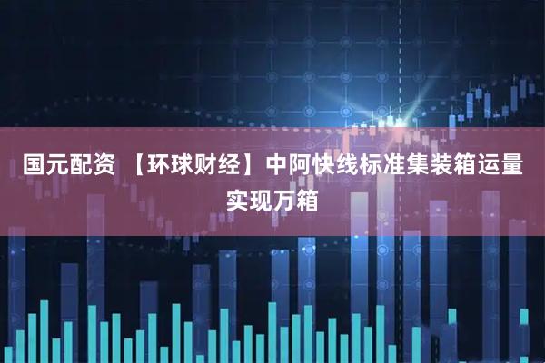 国元配资 【环球财经】中阿快线标准集装箱运量实现万箱
