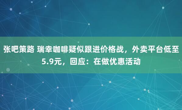 张吧策路 瑞幸咖啡疑似跟进价格战，外卖平台低至5.9元，回应：在做优惠活动
