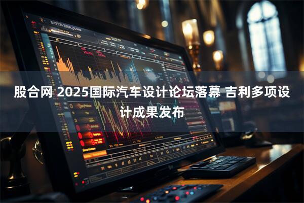 股合网 2025国际汽车设计论坛落幕 吉利多项设计成果发布