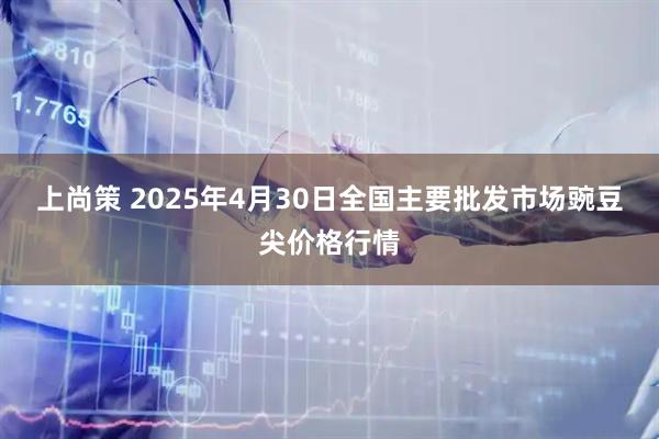 上尚策 2025年4月30日全国主要批发市场豌豆尖价格行情