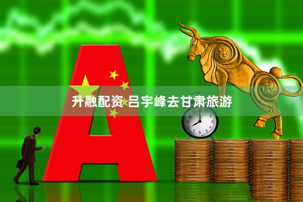 升融配资 吕宇峰去甘肃旅游
