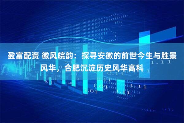 盈富配资 徽风皖韵：探寻安徽的前世今生与胜景风华，合肥沉淀历史风华高科