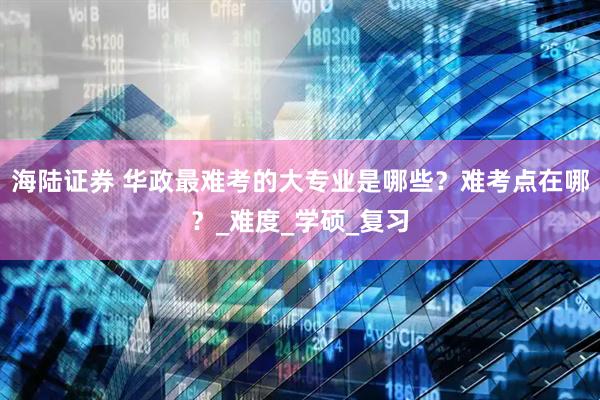 海陆证券 华政最难考的大专业是哪些？难考点在哪？_难度_学硕_复习
