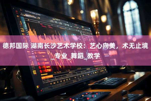 德邦国际 湖南长沙艺术学校：艺心向美，术无止境_专业_舞蹈_教学
