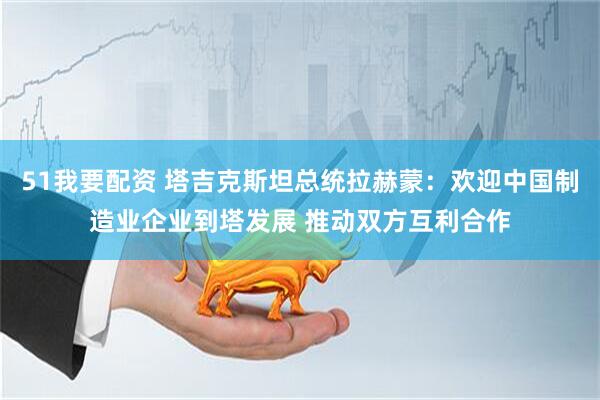 51我要配资 塔吉克斯坦总统拉赫蒙：欢迎中国制造业企业到塔发展 推动双方互利合作